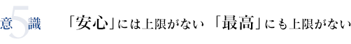 5意識 「安心」には上限がない「最高」にも上限がない